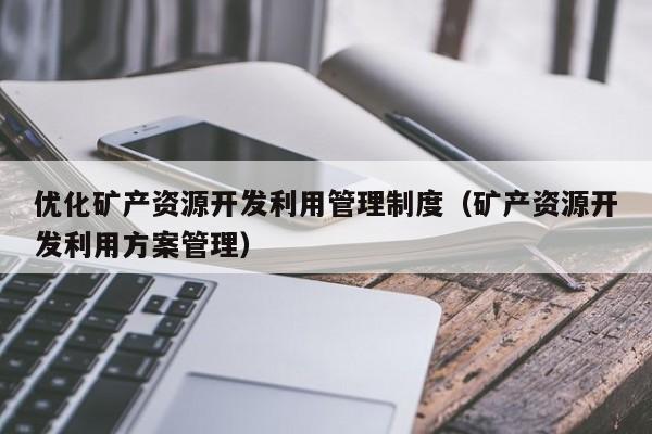 优化矿产资源开发利用管理制度（矿产资源开发利用方案管理）