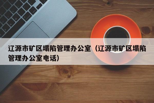 辽源市矿区塌陷管理办公室（辽源市矿区塌陷管理办公室电话）